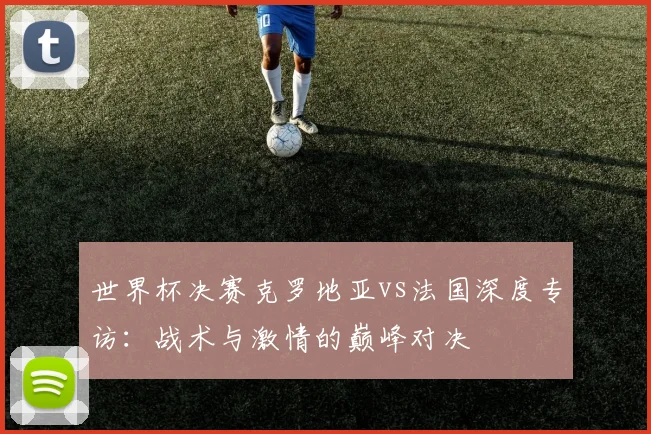 世界杯决赛克罗地亚vs法国深度专访:战术与激情的巅峰对决
