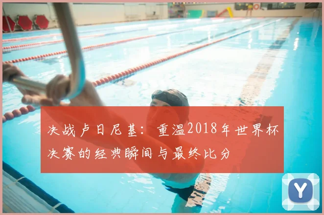 决战卢日尼基:重温2018年世界杯决赛的经典瞬间与最终比分