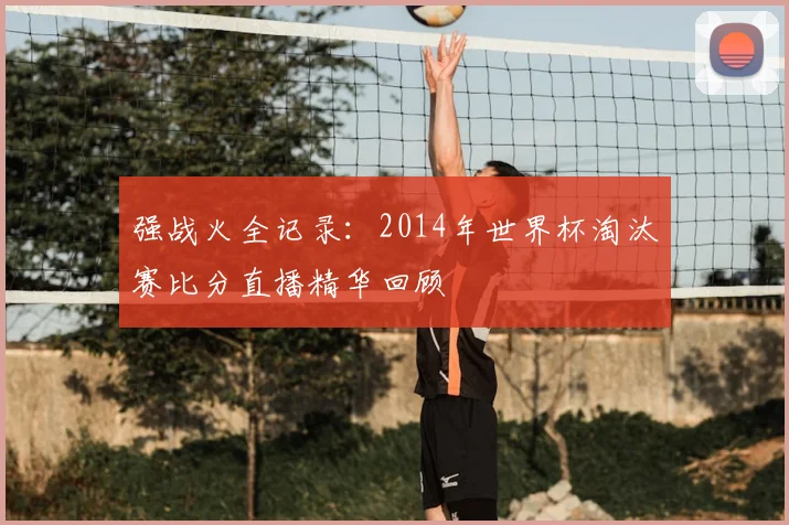 强战火全记录：2014年世界杯淘汰赛比分直播精华回顾