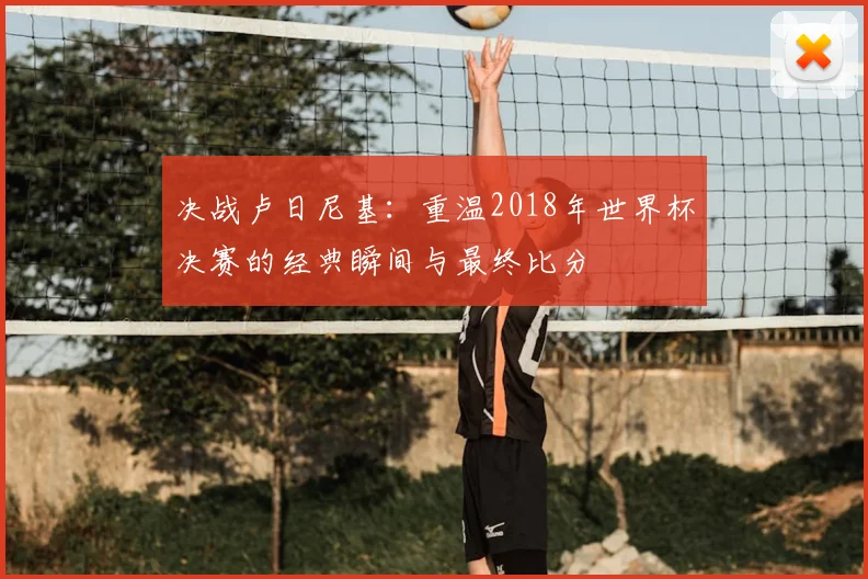 决战卢日尼基：重温2018年世界杯决赛的经典瞬间与最终比分