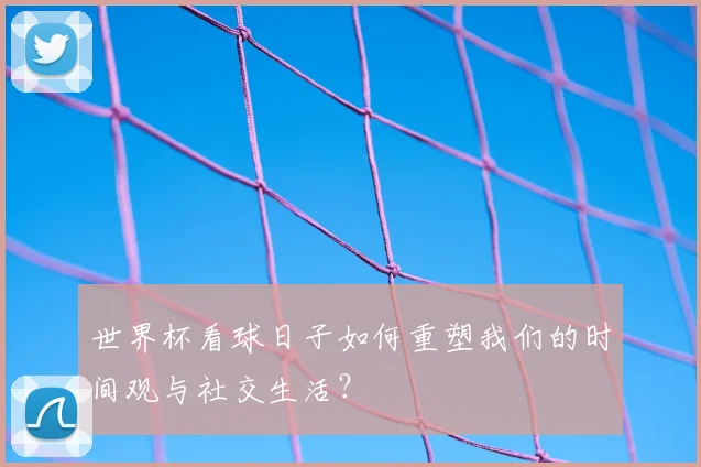 世界杯看球日子如何重塑我们的时间观与社交生活?