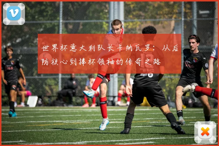 世界杯意大利队长卡纳瓦罗：从后防核心到捧杯领袖的传奇之路