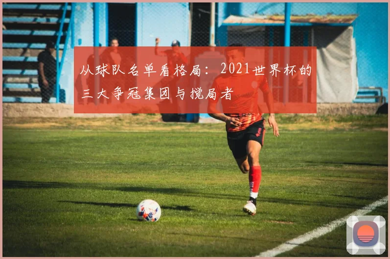 从球队名单看格局：2021世界杯的三大争冠集团与搅局者