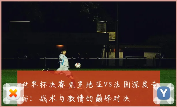 世界杯决赛克罗地亚vs法国深度专访:战术与激情的巅峰对决