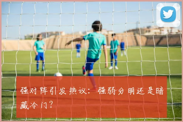 强对阵引发热议：强弱分明还是暗藏冷门？