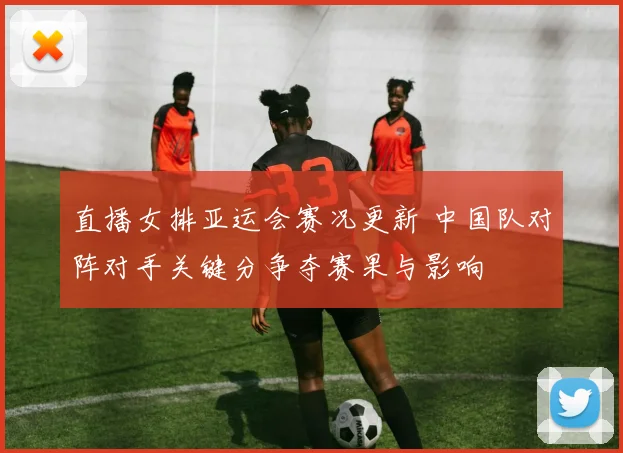 直播女排亚运会赛况更新 中国队对阵对手关键分争夺赛果与影响