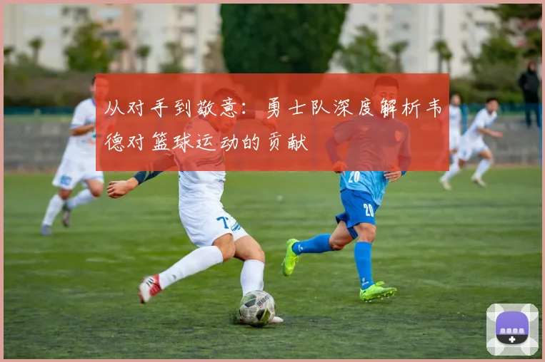 从对手到敬意：勇士队深度解析韦德对篮球运动的贡献