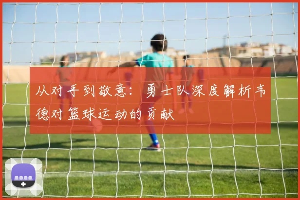 从对手到敬意：勇士队深度解析韦德对篮球运动的贡献