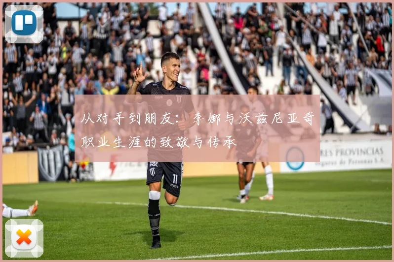 从对手到朋友：李娜与沃兹尼亚奇职业生涯的致敬与传承