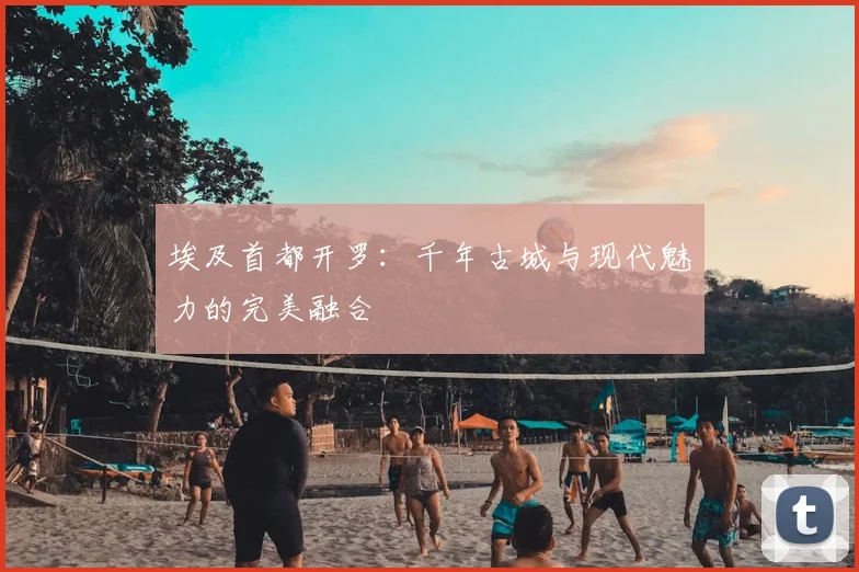 埃及首都开罗：千年古城与现代魅力的完美融合