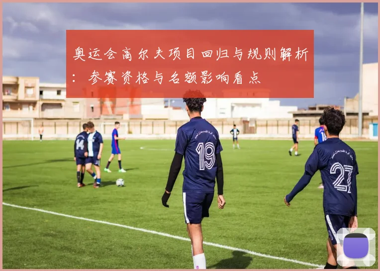 奥运会高尔夫项目回归与规则解析：参赛资格与名额影响看点