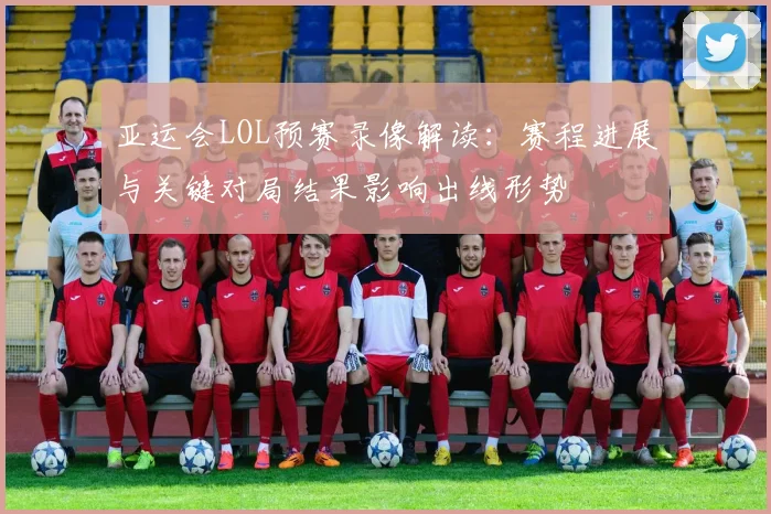 亚运会LOL预赛录像解读：赛程进展与关键对局结果影响出线形势