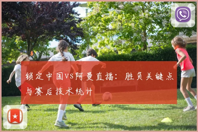 锁定中国vs阿曼直播：胜负关键点与赛后技术统计