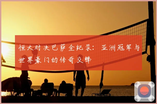 恒大对决巴萨全纪录：亚洲冠军与世界豪门的传奇交锋