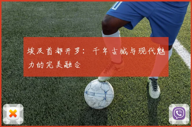 埃及首都开罗：千年古城与现代魅力的完美融合