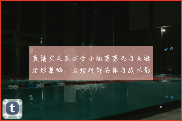 直播女足亚运会小组赛赛况与关键进球集锦，后续对阵安排与战术影响